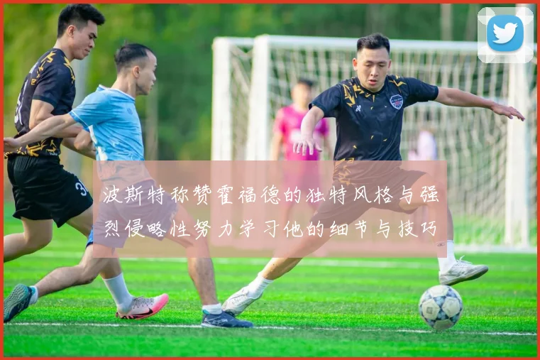 波斯特称赞霍福德的独特风格与强烈侵略性努力学习他的细节与技巧